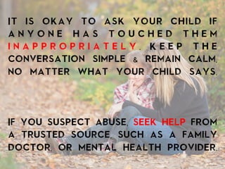 It is okay to ask your child if
a n y o n e h a s t o u c h e d t h e m
i n a p p r o p r i a t e l y . K e e p t h e
conversation simple & remain calm,
no matter what your child says.
If you suspect abuse, seek help from
a trusted source, such as a family
doctor, or mental health provider.
	
  
 