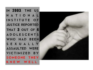 In 2003, the us
n a t i o n a l
i n s t i t u t e o f
justice reported
that 3 out of 4
a d o l e s c e n t s
who had been
s e x u a l l y
assaulted were
v i c t i m i z e d b y
s o m e o n e t h e y
k n e w w e l l .
 