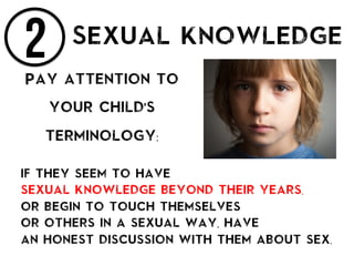 2 Sexual knowledge
Pay attention to
your child’s
terminology:
if they seem to have
sexual knowledge beyond their years,
or begin to touch themselves
or others in a sexual way, have
an honest discussion with them about sex.
 