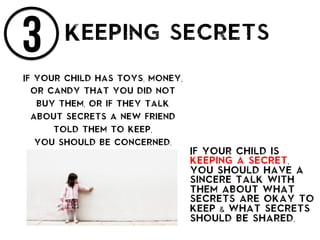 3 Keeping secrets
If your child has toys, money,
or candy that you did not
buy them, or if they talk
about secrets a new friend
told them to keep,
you should be concerned.
If your child is
keeping a secret,
you should have a
sincere talk with
them about what
secrets are okay to
keep & what secrets
should be shared.
 