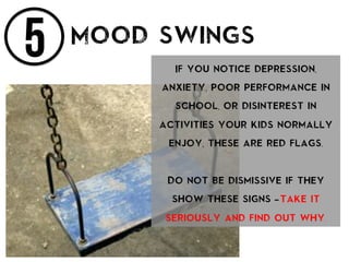 5 Mood swings
If you notice depression,
anxiety, poor performance in
school, or disinterest in
activities your kids normally
enjoy, these are red flags.
Do not be dismissive if they
show these signs – take it
seriously and find out why.
 