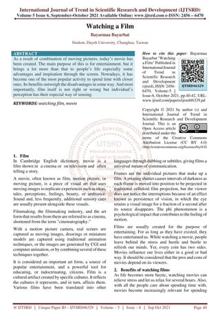 International Journal of Trend in Scientific Research and Development (IJTSRD)
Volume 5 Issue 6, September-October 2021 Available Online: www.ijtsrd.com e-ISSN: 2456 – 6470
@ IJTSRD | Unique Paper ID – IJTSRD46329 | Volume – 5 | Issue – 6 | Sep-Oct 2021 Page 40
Watching a Film
Bayarmaa Bayarbat
Student, Dayeh University, Changhua, Taiwan
ABSTRACT
As a result of combination of moving pictures, today’s movie has
been created. The main purpose of this is for entertainment. but it
brings a lot more than that to people’s life especially some
advantages and inspiration through the screen. Nowadays, it has
become one of the most popular activity to spend time with closer
ones. Its benefits outweigh the disadvantages in some way. And most
importantly, film itself is not right or wrong but individual’s
perception has their especial way of sensing.
KEYWORDS: watching film, movie
How to cite this paper: Bayarmaa
Bayarbat "Watching
a Film" Published in
International Journal
of Trend in
Scientific Research
and Development
(ijtsrd), ISSN: 2456-
6470, Volume-5 |
Issue-6, October 2021, pp.40-42, URL:
www.ijtsrd.com/papers/ijtsrd46329.pd
Copyright © 2021 by author (s) and
International Journal of Trend in
Scientific Research and Development
Journal. This is an
Open Access article
distributed under the
terms of the Creative Commons
Attribution License (CC BY 4.0)
(http://creativecommons.org/licenses/by/4.0)
1. Film
In Cambridge English dictionary, movie is a
film shown in a cinema or on television and often
telling a story.
A movie, often known as film, motion picture, or
moving picture, is a piece of visual art that uses
moving images to replicate experiences such as ideas,
tales, perceptions, feelings, beauty, or ambiance.
Sound and, less frequently, additional sensory cues
are usually present alongside these visuals.
Filmmaking, the filmmaking industry, and the art
form that results from them are referred to as cinema,
shortened from the term "cinematography."
With a motion picture camera, real scenes are
captured as moving images, drawings or miniature
models are captured using traditional animation
techniques, or the images are generated by CGI and
computer animation, or by combining several of these
techniques together.
It is considered an important art form, a source of
popular entertainment, and a powerful tool for
educating, or indoctrinating, citizens. Film is a
cultural artifact created by specific cultures. It reflects
the cultures it represents, and in turn, affects them.
Various films have been translated into other
languages through dubbing or subtitles, giving films a
universal means of communication.
Frames are the individual pictures that make up a
film. A rotating shutter causes intervals of darkness as
each frame is moved into position to be projected in
traditional celluloid film projection, but the viewer
does not notice the interruptions because of an effect
known as persistence of vision, in which the eye
retains a visual image for a fraction of a second after
its source disappears. The phi phenomenon is a
psychological impact that contributes to the feeling of
motion.
Films are usually created for the purpose of
entertaining. For as long as they have existed, they
have entertained us. While watching a movie, people
leave behind the stress and hustle and bustle to
refresh our minds. Yet, every coin has two sides.
Movies influence our lives either in a good or bad
way. It should be considered that the pros and cons of
movies depend on its viewers.
2. Benefits of watching films
As life becomes more hectic, watching movies can
relieve stress and let us relax for several hours. Also,
with all the people care about spending time with,
movies become increasingly relevant for spending
IJTSRD46329
 