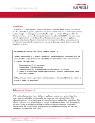 A NUBRIDGES WHITE PAPER




   Introduction
   The scope of PCI DSS compliance for any organization is signi cant both in terms of e ort and cost.
   In a PCI DSS audit, all systems, applications and processes that have access to credit card information,
   whether encrypted or unencrypted, are considered in scope. The October 2008 update of the PCI
   DSS documentation (version 1.2) states that companies can reduce the PCI DSS audit scope using
   network segmentation to isolate the cardholder data in a secure segment. From an application
   perspective, tokenization functions similarly to network segmentation. These are complementary,
   not “either/or” approaches for organizations to consider as they map out their data protection and
   compliance strategies.



    The Payment Card Industry Data Security Standard, Version 1.2

     “Network segmentation of, or isolating (segmenting), the cardholder data environment from the
     remainder of the corporate network is not a PCI DSS requirement. However, it is recommended
     as a method that may reduce:

         The scope of the PCI DSS assessment
         The cost of the PCI DSS assessment
         The cost and difficulty of implementing and maintaining PCI DSS controls
         The risk to an organization (reduced by consolidating cardholder data into fewer, more
           controlled locations)

     Without adequate network segmentation (sometimes called a flat network), the entire network is
     in scope of the PCI DSS assessment.”




   Tokenization Unwrapped

   With traditional encryption, when a database or application needs to store sensitive data, those
   values are encrypted and the resulting cipher text is returned to the original location. With
   tokenization, a token - or surrogate value - is returned and stored in place of the original data. The
   token is a reference to the actual cipher text, which is stored in a central data vault. Tokens can be
   safely used by any le, application, database, or backup medium throughout the organization,
   minimizing the risk of exposing the actual sensitive data, and allowing business and analytical
   applications to work without modi cation.




White Paper: Six Ways to Reduce PCI DSS Audit Scope by Tokenizing Cardholder Data | www.nubridges.com         2
© 2009 nuBridges, Inc. All rights reserved.
 