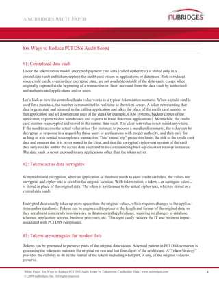 A NUBRIDGES WHITE PAPER




Six Ways to Reduce PCI DSS Audit Scope


#1: Centralized data vault
Under the tokenization model, encrypted payment card data (called cipher text) is stored only in a
central data vault and tokens replace the credit card values in applications or databases. Risk is reduced
since credit cards, even in their encrypted state, are not available outside of the data vault, except when
originally captured at the beginning of a transaction or, later, accessed from the data vault by authorized
and authenticated applications and/or users.

Let’s look at how the centralized data value works in a typical tokenization scenario. When a credit card is
used for a purchase, the number is transmitted in real-time to the token server. A token representing that
data is generated and returned to the calling application and takes the place of the credit card number in
that application and all downstream uses of the data (for example, CRM systems, backup copies of the
applicaton, exports to data warehouses and exports to fraud detection applications). Meanwhile, the credit
card number is encrypted and stored in the central data vault. The clear text value is not stored anywhere.
If the need to access the actual value arises (for instance, to process a merchandise return), the value can be
decrypted in response to a request by those users or applications with proper authority, and then only for
as long as it is needed to complete a transaction. This “round trip” protection limits the risk to the credit card
data and ensures that it is never stored in the clear, and that the encrypted cipher-text version of the card
data only resides within the secure data vault and in its corresponding back-up/disastaer recover instances.
The data vault is never exposed to any applications other than the token server.


#2: Tokens act as data surrogates

With traditional encryption, when an application or database needs to store credit card data, the values are
encrypted and cipher text is saved in the original location. With tokenization, a token – or surrogate value –
is stored in place of the original data. The token is a reference to the actual cipher text, which is stored in a
central data vault.


Encrypted data usually takes up more space than the original values, which requires changes to the applica-
tions and/or databases. Tokens can be engineered to preserve the length and format of the original data, so
they are almost completely non-invasive to databases and applications; requiring no changes to database
schemas, application screens, business processes, etc. This signi cantly reduces the IT and business impact
associated with PCI DSS compliance.


#3: Tokens are surrogates for masked data

Tokens can be generated to preserve parts of the original data values. A typical pattern in PCI DSS scenarios is
generating the tokens to maintain the original rst two and last four digits of the credit card. A“Token Strategy”
provides the exibility to de ne the format of the tokens including what part, if any, of the original value to
preserve.

White Paper: Six Ways to Reduce PCI DSS Audit Scope by Tokenizing Cardholder Data | www.nubridges.com                4
© 2009 nuBridges, Inc. All rights reserved.
 