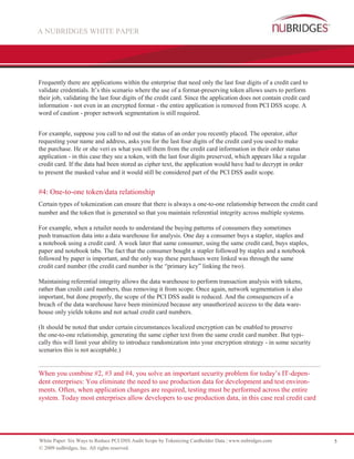 A NUBRIDGES WHITE PAPER




Frequently there are applications within the enterprise that need only the last four digits of a credit card to
validate credentials. It’s this scenario where the use of a format-preserving token allows users to perform
their job, validating the last four digits of the credit card. Since the application does not contain credit card
information - not even in an encrypted format - the entire application is removed from PCI DSS scope. A
word of caution - proper network segmentation is still required.


For example, suppose you call to nd out the status of an order you recently placed. The operator, after
requesting your name and address, asks you for the last four digits of the credit card you used to make
the purchase. He or she veri es what you tell them from the credit card information in their order status
application - in this case they see a token, with the last four digits preserved, which appears like a regular
credit card. If the data had been stored as cipher text, the application would have had to decrypt in order
to present the masked value and it would still be considered part of the PCI DSS audit scope.


#4: One-to-one token/data relationship
Certain types of tokenization can ensure that there is always a one-to-one relationship between the credit card
number and the token that is generated so that you maintain referential integrity across multiple systems.

For example, when a retailer needs to understand the buying patterns of consumers they sometimes
push transaction data into a data warehouse for analysis. One day a consumer buys a stapler, staples and
a notebook using a credit card. A week later that same consumer, using the same credit card, buys staples,
paper and notebook tabs. The fact that the consumer bought a stapler followed by staples and a notebook
followed by paper is important, and the only way these purchases were linked was through the same
credit card number (the credit card number is the “primary key” linking the two).

Maintaining referential integrity allows the data warehouse to perform transaction analysis with tokens,
rather than credit card numbers, thus removing it from scope. Once again, network segmentation is also
important, but done properly, the scope of the PCI DSS audit is reduced. And the consequences of a
breach of the data warehouse have been minimized because any unauthorized acccess to the data ware-
house only yields tokens and not actual credit card numbers.

(It should be noted that under certain circumstances localized encryption can be enabled to preserve
the one-to-one relationship, generating the same cipher text from the same credit card number. But typi-
cally this will limit your ability to introduce randomization into your encryption strategy - in some security
scenarios this is not acceptable.)


When you combine #2, #3 and #4, you solve an important security problem for today’s IT-depen-
dent enterprises: You eliminate the need to use production data for development and test environ-
ments. Often, when application changes are required, testing must be performed across the entire
system. Today most enterprises allow developers to use production data, in this case real credit card




White Paper: Six Ways to Reduce PCI DSS Audit Scope by Tokenizing Cardholder Data | www.nubridges.com               5
© 2009 nuBridges, Inc. All rights reserved.
 