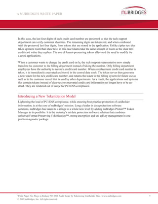 A NUBRIDGES WHITE PAPER




In this case, the last four digits of each credit card number are preserved so that the tech support
department can verify customer identities. The remaining digits are tokenized, and when combined
with the preserved last four digits, form tokens that are stored in the application. Unlike cipher text that
takes up more room than clear text, in this case tokens take the same amount of room as the clear text
credit card value they replace. The use of format-preserving tokens alleviated the need to modify the
a ected applications.

When a customer wants to change the credit card on le, the tech support representative now simply
transfers the customer to the billing department instead of taking the number. Only billing department
employees have the authority to record a credit card number. When a replacement credit card number is
taken, it is immediately encrypted and stored in the central data vault. The token server then generates
a new token for the new credit card number, and returns the token to the billing system for future use as
well as to the customer record that is used by other departments. As a result, the applications and systems
that contain tokens instead of clear text or encrypted credit card information no longer have to be au-
dited. They are rendered out of scope for PCI DSS compliance.


Introducing a New Tokenization Model
Lightening the load of PCI DSS compliance, while ensuring best practice protection of cardholder
information, is at the core of nuBridges’ mission. Long a leader in data protection software
solutions, nuBridges has taken its o erings to a whole new level by adding nuBridges Protect™ Token
Manager to its portfolio. It is the industry’s rst data protection software solution that combines
universal Format Preserving Tokenization™, strong encryption and uni ed key management in one
platform-agnostic package.




White Paper: Six Ways to Reduce PCI DSS Audit Scope by Tokenizing Cardholder Data | www.nubridges.com          7
© 2009 nuBridges, Inc. All rights reserved.
 