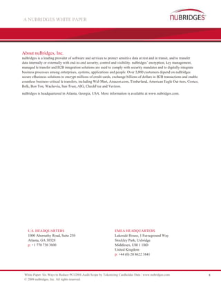 A NUBRIDGES WHITE PAPER




About nuBridges, Inc.
nuBridges is a leading provider of software and services to protect sensitive data at rest and in transit, and to transfer
data internally or externally with end-to-end security, control and visibility. nuBridges’ encryption, key management,
managed le transfer and B2B integration solutions are used to comply with security mandates and to digitally integrate
business processes among enterprises, systems, applications and people. Over 3,000 customers depend on nuBridges
secure eBusiness solutions to encrypt millions of credit cards, exchange billions of dollars in B2B transactions and enable
countless business-critical le transfers, including Wal-Mart, Amazon.com, Timberland, American Eagle Out tters, Costco,
Belk, Bon Ton, Wachovia, Sun Trust, AIG, CheckFree and Verizon.

nuBridges is headquartered in Atlanta, Georgia, USA. More information is available at www.nubridges.com.




    U.S. HEADQUARTERS                                           EMEA HEADQUARTERS
    1000 Abernathy Road, Suite 250                              Lakeside House, 1 Furzeground Way
    Atlanta, GA 30328                                           Stockley Park, Uxbridge
    p: +1 770 730 3600                                          Middlesex, UB11 1BD
                                                                United Kingdom
                                                                p: +44 (0) 20 8622 3841




 White Paper: Six Ways to Reduce PCI DSS Audit Scope by Tokenizing Cardholder Data | www.nubridges.com                        8
 © 2009 nuBridges, Inc. All rights reserved.
 
