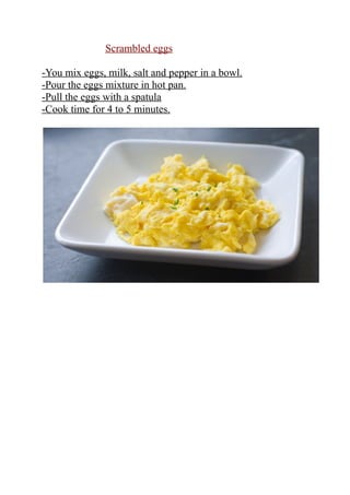 Scrambled eggs
-You mix eggs, milk, salt and pepper in a bowl.
-Pour the eggs mixture in hot pan.
-Pull the eggs with a spatula
-Cook time for 4 to 5 minutes.
 