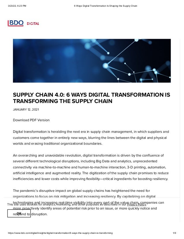 3/23/22, 6:23 PM 6 Ways Digital Transformation Is Shaping the Supply Chain
https://www.bdo.com/digital/insights/digital-transformation/6-ways-the-supply-chain-is-transforming 1/6
SUPPLY CHAIN 4.0: 6 WAYS DIGITAL TRANSFORMATION IS
TRANSFORMING THE SUPPLY CHAIN
JANUARY 12, 2021
Download PDF Version

Digital transformation is heralding the next era in supply chain management, in which suppliers and
customers come together in entirely new ways, blurring the lines between the digital and physical
worlds and erasing traditional organizational boundaries.

An overarching and unavoidable revolution, digital transformation is driven by the confluence of
several different technological disruptions, including Big Data and analytics, unprecedented
connectivity via machine-to-machine and human-to-machine interaction, 3-D printing, automation,
artificial intelligence and augmented reality. The digitization of the supply chain promises to reduce
inefficiencies and lower costs while improving flexibility—critical ingredients for boosting resiliency.

The pandemic’s disruptive impact on global supply chains has heightened the need for
organizations to focus on risk mitigation and increasing resiliency. By capitalizing on digital
technologies and increasing real-time visibility into every part of the value chain, companies can
more proactively identify areas of potential risk prior to an issue, or more quickly notice and
respond to disruption.

This site uses cookies for analytics, marketing, and other purposes as described in our Privacy Policy.
OK
 