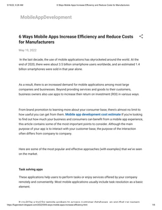 5/19/22, 6:28 AM 6 Ways Mobile Apps Increase Efficiency and Reduce Costs for Manufacturers
https://fugenxtech.blogspot.com/2022/05/6-ways-mobile-apps-increase-efficiency.html 1/6
MobileAppDevelopment
6 Ways Mobile Apps Increase Efficiency and Reduce Costs
for Manufacturers
May 19, 2022
 In the last decade, the use of mobile applications has
skyrocketed around the world. At the
end of 2020, there were about 3.5 billion
smartphone users worldwide, and an estimated 1.4
billion smartphones were sold
in that year alone.
 
As a result, there is an increased demand for mobile
applications among most large
companies and businesses. Beyond providing
services and goods to their customers,
business owners also use apps to
increase their return on investment (ROI) in various ways.
 
From brand promotion to learning more about your consumer
base, there's almost no limit to
how useful you can get from them. Mobile app development cost estimate If you're looking
to find out
how much your business and consumers can benefit from a mobile app experience,
this article contains some of the most important points to consider. Although
the main
purpose of your app is to interact with your customer base, the
purpose of the interaction
often differs from company to company.
 
Here are some of the most popular and effective approaches
(with examples) that we've seen
on the market.
 
Task solving apps
These applications help users to perform tasks or enjoy
services offered by your company
remotely and conveniently. Most mobile
applications usually include task resolution as a basic
element.
 
It could be a tool for remote workers to access customer databases an app that car owners
 