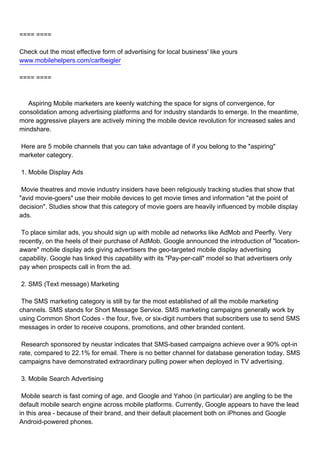 ==== ====

Check out the most effective form of advertising for local business' like yours
www.mobilehelpers.com/carlbeigler

==== ====



Aspiring Mobile marketers are keenly watching the space for signs of convergence, for
consolidation among advertising platforms and for industry standards to emerge. In the meantime,
more aggressive players are actively mining the mobile device revolution for increased sales and
mindshare.

Here are 5 mobile channels that you can take advantage of if you belong to the "aspiring"
marketer category.

1. Mobile Display Ads

Movie theatres and movie industry insiders have been religiously tracking studies that show that
"avid movie-goers" use their mobile devices to get movie times and information "at the point of
decision". Studies show that this category of movie goers are heavily influenced by mobile display
ads.

To place similar ads, you should sign up with mobile ad networks like AdMob and Peerfly. Very
recently, on the heels of their purchase of AdMob, Google announced the introduction of "location-
aware" mobile display ads giving advertisers the geo-targeted mobile display advertising
capability. Google has linked this capability with its "Pay-per-call" model so that advertisers only
pay when prospects call in from the ad.

2. SMS (Text message) Marketing

The SMS marketing category is still by far the most established of all the mobile marketing
channels. SMS stands for Short Message Service. SMS marketing campaigns generally work by
using Common Short Codes - the four, five, or six-digit numbers that subscribers use to send SMS
messages in order to receive coupons, promotions, and other branded content.

Research sponsored by neustar indicates that SMS-based campaigns achieve over a 90% opt-in
rate, compared to 22.1% for email. There is no better channel for database generation today. SMS
campaigns have demonstrated extraordinary pulling power when deployed in TV advertising.

3. Mobile Search Advertising

Mobile search is fast coming of age, and Google and Yahoo (in particular) are angling to be the
default mobile search engine across mobile platforms. Currently, Google appears to have the lead
in this area - because of their brand, and their default placement both on iPhones and Google
Android-powered phones.
 