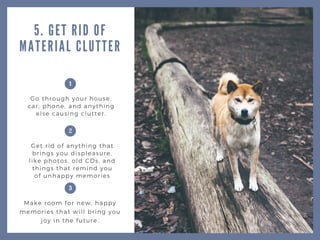 5. GET RID OF
MATERIAL CLUTTER
Go through your house,
car, phone, and anything
else causing clutter.
Get rid of anything that
brings you displeasure,
like photos, old CDs, and
things that remind you
of unhappy memories
Make room for new, happy
memories that will bring you
joy in the future.
1
2
3
 