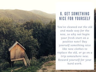 You've cleaned out the old
and made way for the
new, so why not begin
your fresh start on a
positive note? Buy
yourself something nice
like new clothes to
replace the old, or go on a
trip somewhere new.
Reward yourself for your
hard work.
6. GET SOMETHING
NICE FOR YOURSELF
 