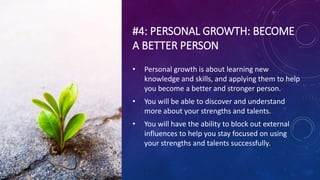 #4: PERSONAL GROWTH: BECOME
A BETTER PERSON
• Personal growth is about learning new
knowledge and skills, and applying them to help
you become a better and stronger person.
• You will be able to discover and understand
more about your strengths and talents.
• You will have the ability to block out external
influences to help you stay focused on using
your strengths and talents successfully.
 