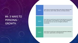 #4: 3 WAYS TO
PERSONAL
GROWTH
Learn how to nourish your body. Learn how to improve your
diet, exercise, water intake, exercise, and sleep routines.
Learn
Learn how to nourish your mind, by learning how to increase
your self-esteem, self-confidence, and courage to believe in
yourself that you can use your strengths and talents
successfully.
Learn
Learn how to nourish your spirit by learning how to develop
inner peace, appreciation, and forgiveness.
Learn
 