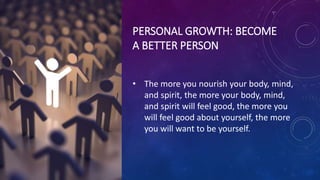 PERSONAL GROWTH: BECOME
A BETTER PERSON
• The more you nourish your body, mind,
and spirit, the more your body, mind,
and spirit will feel good, the more you
will feel good about yourself, the more
you will want to be yourself.
 