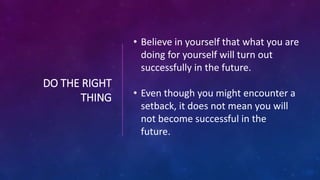DO THE RIGHT
THING
• Believe in yourself that what you are
doing for yourself will turn out
successfully in the future.
• Even though you might encounter a
setback, it does not mean you will
not become successful in the
future.
 