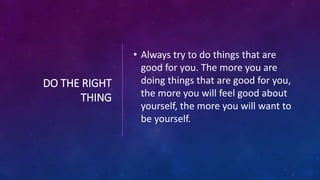 DO THE RIGHT
THING
• Always try to do things that are
good for you. The more you are
doing things that are good for you,
the more you will feel good about
yourself, the more you will want to
be yourself.
 