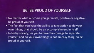 #6: BE PROUD OF YOURSELF
• No matter what outcome you get in life, positive or negative,
be proud of yourself.
• The fact that you have the ability to take action to do your
own things, that should be an accomplishment in itself.
• In today society, for you to have the courage to separate
yourself and do your own things is not an easy thing, so be
proud of yourself.
 