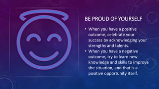 BE PROUD OF YOURSELF
• When you have a positive
outcome, celebrate your
success by acknowledging your
strengths and talents.
• When you have a negative
outcome, try to learn new
knowledge and skills to improve
the situation, and that is a
positive opportunity itself.
 