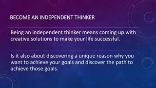 BECOME AN INDEPENDENT THINKER
Being an independent thinker means coming up with
creative solutions to make your life successful.
Is it also about discovering a unique reason why you
want to achieve your goals and discover the path to
achieve those goals.
 