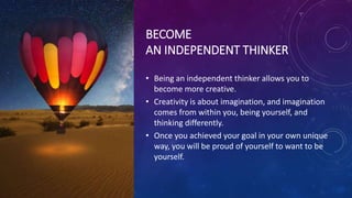 BECOME
AN INDEPENDENT THINKER
• Being an independent thinker allows you to
become more creative.
• Creativity is about imagination, and imagination
comes from within you, being yourself, and
thinking differently.
• Once you achieved your goal in your own unique
way, you will be proud of yourself to want to be
yourself.
 