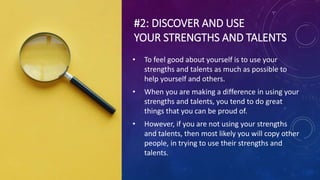 #2: DISCOVER AND USE
YOUR STRENGTHS AND TALENTS
• To feel good about yourself is to use your
strengths and talents as much as possible to
help yourself and others.
• When you are making a difference in using your
strengths and talents, you tend to do great
things that you can be proud of.
• However, if you are not using your strengths
and talents, then most likely you will copy other
people, in trying to use their strengths and
talents.
 