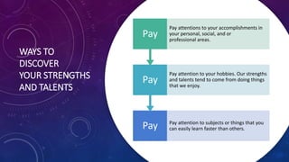 WAYS TO
DISCOVER
YOUR STRENGTHS
AND TALENTS
Pay Pay attention to subjects or things that you
can easily learn faster than others.
Pay
Pay attention to your hobbies. Our strengths
and talents tend to come from doing things
that we enjoy.
Pay
Pay attentions to your accomplishments in
your personal, social, and or
professional areas.
 