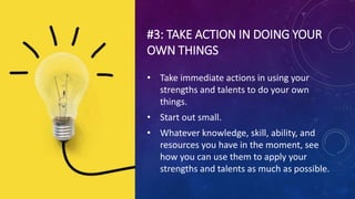 #3: TAKE ACTION IN DOING YOUR
OWN THINGS
• Take immediate actions in using your
strengths and talents to do your own
things.
• Start out small.
• Whatever knowledge, skill, ability, and
resources you have in the moment, see
how you can use them to apply your
strengths and talents as much as possible.
 