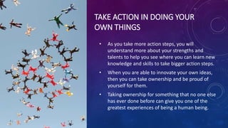 TAKE ACTION IN DOING YOUR
OWN THINGS
• As you take more action steps, you will
understand more about your strengths and
talents to help you see where you can learn new
knowledge and skills to take bigger action steps.
• When you are able to innovate your own ideas,
then you can take ownership and be proud of
yourself for them.
• Taking ownership for something that no one else
has ever done before can give you one of the
greatest experiences of being a human being.
 