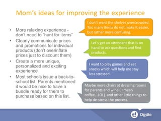 • More relaxing experience -
don’t need to “hunt for items”
• Clearly communicate prices
and promotions for individual
products (don’t overinflate
prices just to discount them)
• Create a more unique,
personalized and exciting
experience
• Most schools issue a back-to-
school list. Parents mentioned
it would be nice to have a
bundle ready for them to
purchase based on this list.
Mom’s ideas for improving the experience
Maybe more chairs at dressing rooms
for parents and wine ( I mean
coffee...LOL) and other little things to
help de-stress the process.
Let's get an attendant that is on
hand to ask questions and find
products.
I want to play games and eat
snacks which will help me stay
less stressed.
I don't want the shelves overcrowded.
Too many items do not make it easier,
but rather more confusing.
 