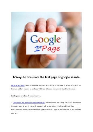 6 Ways to dominate the first page of google search.
website seo ways, ways blogRangkuman seo tips on how to optimize practical SEO blog I got
from an author, expert, as well as an SEO practitioner, his name is Mas Diar Seonubi.
Really good to follow. Please observe ...
1. Determine the theme or topic of the blog - before we create a blog, which will determine
the main topic of our stretcher, because it will be the title of the blog which is then
translated into a description of the blog. Of course, this topic is also relevant to our website
overall.
 