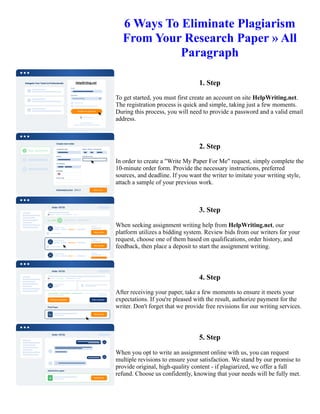 6 Ways To Eliminate Plagiarism
From Your Research Paper » All
Paragraph
1. Step
To get started, you must first create an account on site HelpWriting.net.
The registration process is quick and simple, taking just a few moments.
During this process, you will need to provide a password and a valid email
address.
2. Step
In order to create a "Write My Paper For Me" request, simply complete the
10-minute order form. Provide the necessary instructions, preferred
sources, and deadline. If you want the writer to imitate your writing style,
attach a sample of your previous work.
3. Step
When seeking assignment writing help from HelpWriting.net, our
platform utilizes a bidding system. Review bids from our writers for your
request, choose one of them based on qualifications, order history, and
feedback, then place a deposit to start the assignment writing.
4. Step
After receiving your paper, take a few moments to ensure it meets your
expectations. If you're pleased with the result, authorize payment for the
writer. Don't forget that we provide free revisions for our writing services.
5. Step
When you opt to write an assignment online with us, you can request
multiple revisions to ensure your satisfaction. We stand by our promise to
provide original, high-quality content - if plagiarized, we offer a full
refund. Choose us confidently, knowing that your needs will be fully met.
6 Ways To Eliminate Plagiarism From Your Research Paper » All Paragraph 6 Ways To Eliminate Plagiarism From
Your Research Paper » All Paragraph
 