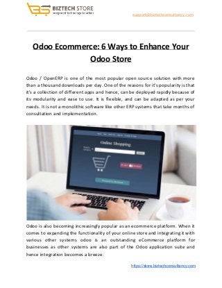 ​support@biztechconsultancy.com
Odoo Ecommerce: 6 Ways to Enhance Your
Odoo Store
Odoo / OpenERP is one of the most popular open source solution with more
than a thousand downloads per day. One of the reasons for it's popularity is that
it's a collection of different apps and hence, can be deployed rapidly because of
its modularity and ease to use. It is flexible, and can be adapted as per your
needs. It is not a monolithic software like other ERP systems that take months of
consultation and implementation.
Odoo is also becoming increasingly popular as an ecommerce platform. When it
comes to expanding the functionality of your online store and integrating it with
various other systems odoo is an outstanding eCommerce platform for
businesses as other systems are also part of the Odoo application suite and
hence integration becomes a breeze.
​https://store.biztechconsultancy.com
 