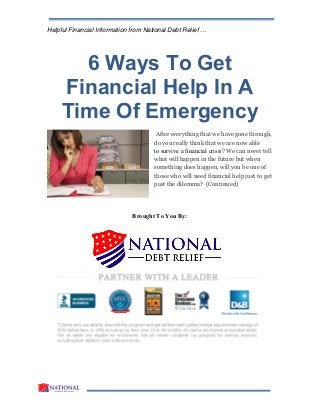 Helpful Financial Information from National Debt Relief …
6 Ways To Get
Financial Help In A
Time Of Emergency
After everything that we have gone through,
do you really think that we are now able
to survive a financial crisis? We can never tell
what will happen in the future but when
something does happen, will you be one of
those who will need financial help just to get
past the dilemma? (Continued)
Brought To You By:
 