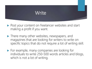 Write
 Post your content on freelancer websites and start
making a profit if you want.
 There many other websites, newspapers, and
magazines that are looking for writers to write on
specific topics that do not require a lot of writing skill.
 For example, many companies are looking for
individuals to write 250-500 words articles and blogs,
which is not a lot of writing.
 