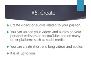 #5: Create
 Create videos or audios related to your passion.
 You can upload your videos and audios on your
personal websites or on YouTube, and on many
other platforms such as social media.
 You can create short and long videos and audios.
 It is all up to you.
 