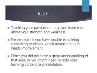 Teach
 Teaching your passion can help you learn more
about your strength and weakness.
 For example, if you have trouble explaining
something to others, which means that area
needs improvement.
 Either you did not have a great understanding of
that area, or you might need to redo your
learning content or presentation.
 