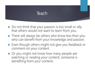 Teach
 Do not think that your passion is too small or silly
that others would not want to learn from you.
 There will always be others who know less than you
who can benefit from your knowledge and passion.
 Even though others might not give you feedback or
comment on your content.
 Or you might not know how many people are
watching or reading your content, someone is
benefiting from your content.
 