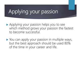 Applying your passion
 Applying your passion helps you to see
which method grows your passion the fastest
to become successful.
 You can apply your passion in multiple ways,
but the best approach should be used 80%
of the time in your career and life.
 