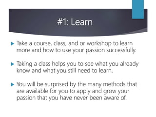 #1: Learn
 Take a course, class, and or workshop to learn
more and how to use your passion successfully.
 Taking a class helps you to see what you already
know and what you still need to learn.
 You will be surprised by the many methods that
are available for you to apply and grow your
passion that you have never been aware of.
 