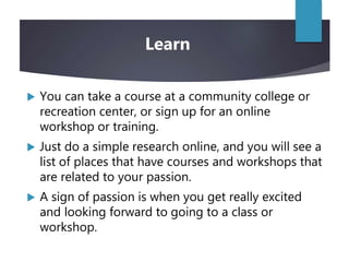  You can take a course at a community college or
recreation center, or sign up for an online
workshop or training.
 Just do a simple research online, and you will see a
list of places that have courses and workshops that
are related to your passion.
 A sign of passion is when you get really excited
and looking forward to going to a class or
workshop.
Learn
 
