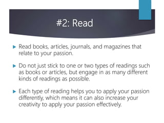 #2: Read
 Read books, articles, journals, and magazines that
relate to your passion.
 Do not just stick to one or two types of readings such
as books or articles, but engage in as many different
kinds of readings as possible.
 Each type of reading helps you to apply your passion
differently, which means it can also increase your
creativity to apply your passion effectively.
 
