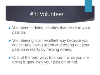 #3: Volunteer
 Volunteer in doing activities that relate to your
passion.
 Volunteering is an excellent way because you
are actually taking action and testing out your
passion in reality by helping others.
 One of the best ways to know if what you are
doing is genuinely your passion or not.
 