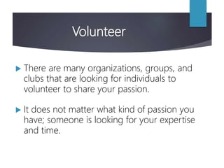 Volunteer
 There are many organizations, groups, and
clubs that are looking for individuals to
volunteer to share your passion.
 It does not matter what kind of passion you
have; someone is looking for your expertise
and time.
 