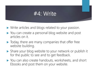 #4: Write
 Write articles and blogs related to your passion.
 You can create a personal blog website and post
articles on it.
 Today, there are many companies that offer free
website building.
 Share your blog website to your network or publish it
for the public to see and to get feedback.
 You can also create handouts, worksheets, and short
Ebooks and post them on your website.
 