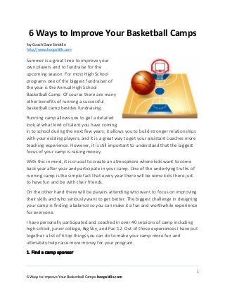 1
6 Ways to Improve Your Basketball Camps-hoopskills.com
6 Ways to Improve Your Basketball Camps
-by Coach Dave Stricklin
http://www.hoopskills.com
Summer is a great time to improve your
own players and to fundraise for the
upcoming season. For most High School
programs one of the biggest fundraiser of
the year is the Annual High School
Basketball Camp. Of course there are many
other benefits of running a successful
basketball camp besides fundraising.
Running camp allows you to get a detailed
look at what kind of talent you have coming
in to school during the next few years; it allows you to build stronger relationships
with your existing players; and it is a great way to get your assistant coaches more
teaching experience. However, it is still important to understand that the biggest
focus of your camp is raising money.
With this in mind, it is crucial to create an atmosphere where kids want to come
back year after year and participate in your camp. One of the underlying truths of
running camp is the simple fact that every year there will be some kids there just
to have fun and be with their friends.
On the other hand there will be players attending who want to focus on improving
their skills and who seriously want to get better. The biggest challenge in designing
your camp is finding a balance so you can make it a fun and worthwhile experience
for everyone.
I have personally participated and coached in over 40 sessions of camp including
high school, junior college, Big Sky, and Pac 12. Out of those experiences I have put
together a list of 6 top things you can do to make your camp more fun and
ultimately help raise more money for your program.
1. Find a camp sponsor
 