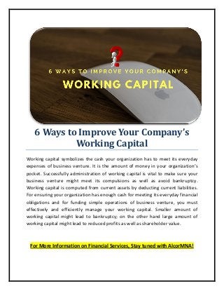 6 Ways to Improve Your Company’s
Working Capital
Working capital symbolizes the cash your organization has to meet its everyday
expenses of business venture. It is the amount of money in your organization’s
pocket. Successfully administration of working capital is vital to make sure your
business venture might meet its compulsions as well as avoid bankruptcy.
Working capital is computed from current assets by deducting current liabilities.
For ensuring your organization has enough cash for meeting its everyday financial
obligations and for funding simple operations of business venture, you must
effectively and efficiently manage your working capital. Smaller amount of
working capital might lead to bankruptcy; on the other hand large amount of
working capital might lead to reduced profits as well as shareholder value.
For More Information on Financial Services, Stay tuned with AlcorMNA!
 