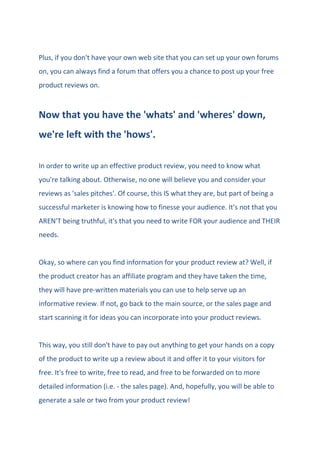 Plus, if you don't have your own web site that you can set up your own forums
on, you can always find a forum that offers you a chance to post up your free
product reviews on.
Now that you have the 'whats' and 'wheres' down,
we're left with the 'hows'.
In order to write up an effective product review, you need to know what
you're talking about. Otherwise, no one will believe you and consider your
reviews as 'sales pitches'. Of course, this IS what they are, but part of being a
successful marketer is knowing how to finesse your audience. It's not that you
AREN'T being truthful, it's that you need to write FOR your audience and THEIR
needs.
Okay, so where can you find information for your product review at? Well, if
the product creator has an affiliate program and they have taken the time,
they will have pre-written materials you can use to help serve up an
informative review. If not, go back to the main source, or the sales page and
start scanning it for ideas you can incorporate into your product reviews.
This way, you still don't have to pay out anything to get your hands on a copy
of the product to write up a review about it and offer it to your visitors for
free. It's free to write, free to read, and free to be forwarded on to more
detailed information (i.e. - the sales page). And, hopefully, you will be able to
generate a sale or two from your product review!
 