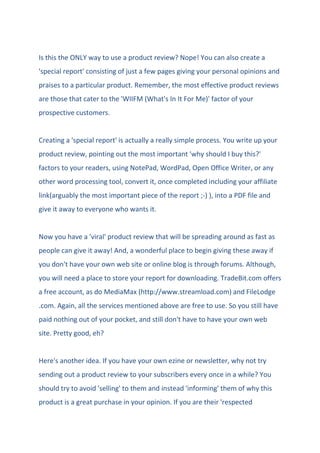 Is this the ONLY way to use a product review? Nope! You can also create a
'special report' consisting of just a few pages giving your personal opinions and
praises to a particular product. Remember, the most effective product reviews
are those that cater to the 'WIIFM (What's In It For Me)' factor of your
prospective customers.
Creating a 'special report' is actually a really simple process. You write up your
product review, pointing out the most important 'why should I buy this?'
factors to your readers, using NotePad, WordPad, Open Office Writer, or any
other word processing tool, convert it, once completed including your affiliate
link(arguably the most important piece of the report ;-) ), into a PDF file and
give it away to everyone who wants it.
Now you have a 'viral' product review that will be spreading around as fast as
people can give it away! And, a wonderful place to begin giving these away if
you don't have your own web site or online blog is through forums. Although,
you will need a place to store your report for downloading. TradeBit.com offers
a free account, as do MediaMax (http://www.streamload.com) and FileLodge
.com. Again, all the services mentioned above are free to use. So you still have
paid nothing out of your pocket, and still don't have to have your own web
site. Pretty good, eh?
Here's another idea. If you have your own ezine or newsletter, why not try
sending out a product review to your subscribers every once in a while? You
should try to avoid 'selling' to them and instead 'informing' them of why this
product is a great purchase in your opinion. If you are their 'respected
 
